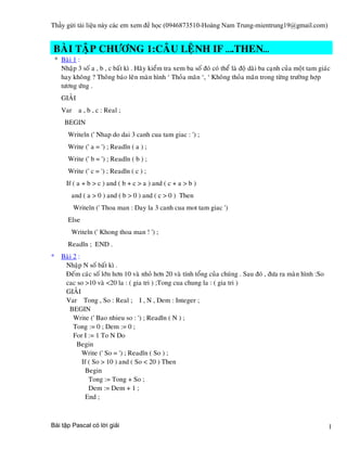 Thầy gửi tài liệu này các em xem để học (0946873510-Hoàng Nam Trung-mientrung19@gmail.com)


BAØI TAÄP CHÖÔNG 1:CAÂU LEÄNH IF ….THEN…
 * Baøi 1 :
   Nhaäp 3 soá a , b , c baát kì . Haõy kieåm tra xem ba soá ñoù coù theå laø ñoä daøi ba caïnh cuûa moät tam giaùc
   hay khoâng ? Thoâng baùo leân maøn hình ‘ Thoûa maõn ‘, ‘ Khoâng thoûa maõn trong töøng tröôøng hôïp
   töông öùng .
   GIAÛI
   Var a , b , c : Real ;
     BEGIN
      Writeln (' Nhap do dai 3 canh cua tam giac : ') ;
      Write (' a = ') ; Readln ( a ) ;
      Write (' b = ') ; Readln ( b ) ;
      Write (' c = ') ; Readln ( c ) ;
     If ( a + b > c ) and ( b + c > a ) and ( c + a > b )
        and ( a > 0 ) and ( b > 0 ) and ( c > 0 ) Then
        Writeln (' Thoa man : Day la 3 canh cua mot tam giac ')
      Else
        Writeln (' Khong thoa man ! ') ;
      Readln ; END .
* Baøi 2 :
   Nhaäp N soá baát kì .
   Ñeám caùc soá lôùn hôn 10 vaø nhoû hôn 20 vaø tính toång cuûa chuùng . Sau ñoù , ñöa ra maøn hình :So
   cac so >10 vaø <20 la : ( gia tri ) ;Tong cua chung la : ( gia tri )
   GIAÛI
   Var Tong , So : Real ; I , N , Dem : Integer ;
     BEGIN
       Write (' Bao nhieu so : ') ; Readln ( N ) ;
       Tong := 0 ; Dem := 0 ;
       For I := 1 To N Do
        Begin
           Write (' So = ') ; Readln ( So ) ;
           If ( So > 10 ) and ( So < 20 ) Then
             Begin
              Tong := Tong + So ;
              Dem := Dem + 1 ;
             End ;



Bài tập Pascal có lời giải                                                                                        1
 