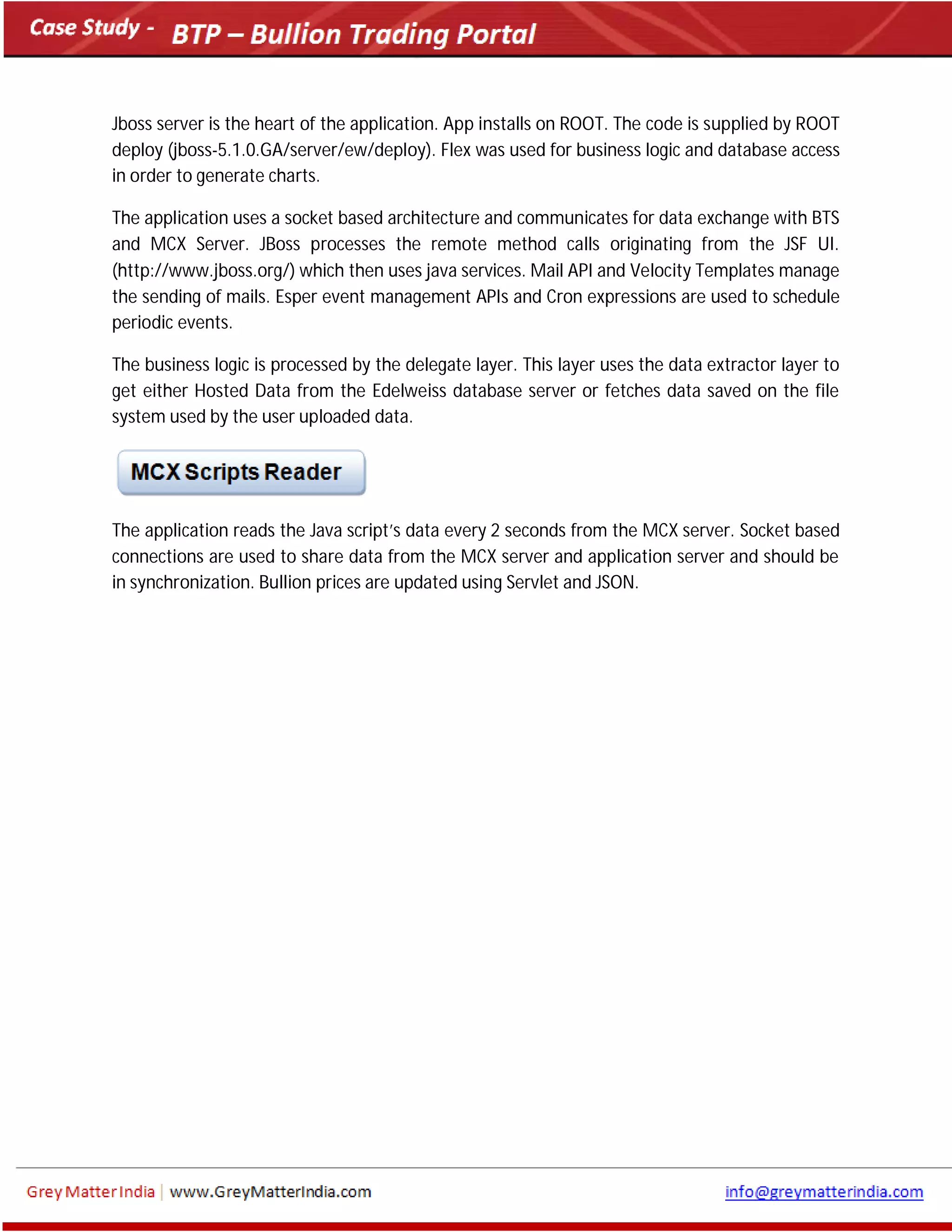 Jboss server is the heart of the application. App installs on ROOT. The code is supplied by ROOT
deploy (jboss-5.1.0.GA/server/ew/deploy). Flex was used for business logic and database access
in order to generate charts.
The application uses a socket based architecture and communicates for data exchange with BTS
and MCX Server. JBoss processes the remote method calls originating from the JSF UI.
(http://www.jboss.org/) which then uses java services. Mail API and Velocity Templates manage
the sending of mails. Esper event management APIs and Cron expressions are used to schedule
periodic events.
The business logic is processed by the delegate layer. This layer uses the data extractor layer to
get either Hosted Data from the Edelweiss database server or fetches data saved on the file
system used by the user uploaded data.
The application reads the Java script’s data every 2 seconds from the MCX server. Socket based
connections are used to share data from the MCX server and application server and should be
in synchronization. Bullion prices are updated using Servlet and JSON.
 