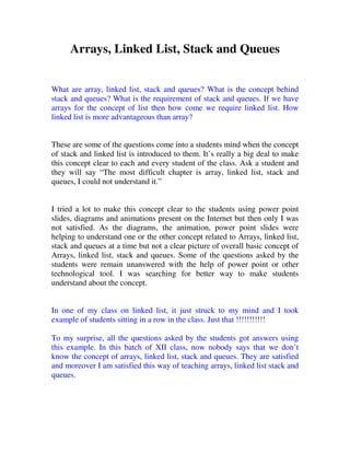 Arrays, Linked List, Stack and Queues


What are array, linked list, stack and queues? What is the concept behind
stack and queues? What is the requirement of stack and queues. If we have
arrays for the concept of list then how come we require linked list. How
linked list is more advantageous than array?


These are some of the questions come into a students mind when the concept
of stack and linked list is introduced to them. It’s really a big deal to make
this concept clear to each and every student of the class. Ask a student and
they will say “The most difficult chapter is array, linked list, stack and
queues, I could not understand it.”


I tried a lot to make this concept clear to the students using power point
slides, diagrams and animations present on the Internet but then only I was
not satisfied. As the diagrams, the animation, power point slides were
helping to understand one or the other concept related to Arrays, linked list,
stack and queues at a time but not a clear picture of overall basic concept of
Arrays, linked list, stack and queues. Some of the questions asked by the
students were remain unanswered with the help of power point or other
technological tool. I was searching for better way to make students
understand about the concept.


In one of my class on linked list, it just struck to my mind and I took
example of students sitting in a row in the class. Just that !!!!!!!!!!!

To my surprise, all the questions asked by the students got answers using
this example. In this batch of XII class, now nobody says that we don’t
know the concept of arrays, linked list, stack and queues. They are satisfied
and moreover I am satisfied this way of teaching arrays, linked list stack and
queues.
 