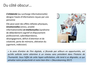 Du côté obscur…
L’infobésité (ou surcharge informationnelle)
désigne l'excès d'informations reçues par une
personne
Elle peut avoir des effets néfastes physiques,
émotionnelles (stress, anxiété
informationnelle) et intellectuelles (syndrome
de débordement cognitif et d’épuisement
professionnel, cyberdépendance,
désengagement, déficit d'attention et de
créativité, perte de mémoire, altération du
jugement, indécision)
« la zone d’ombre de l’ère digitale, si féconde par ailleurs en opportunités, est
qu’elle sollicite notre attention à un niveau sans précédent dans l’histoire de
l’humanité. Sous l’effet de cette hyper-sollicitation, elle tend à se dégrader, ce qui
pénalise notre productivité et notre bien-être » (Neurolearning 2017)
 