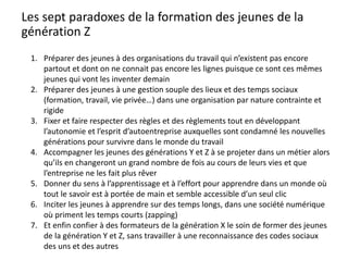 Les sept paradoxes de la formation des jeunes de la
génération Z
1. Préparer des jeunes à des organisations du travail qui n’existent pas encore
partout et dont on ne connait pas encore les lignes puisque ce sont ces mêmes
jeunes qui vont les inventer demain
2. Préparer des jeunes à une gestion souple des lieux et des temps sociaux
(formation, travail, vie privée…) dans une organisation par nature contrainte et
rigide
3. Fixer et faire respecter des règles et des règlements tout en développant
l’autonomie et l’esprit d’autoentreprise auxquelles sont condamné les nouvelles
générations pour survivre dans le monde du travail
4. Accompagner les jeunes des générations Y et Z à se projeter dans un métier alors
qu’ils en changeront un grand nombre de fois au cours de leurs vies et que
l’entreprise ne les fait plus rêver
5. Donner du sens à l’apprentissage et à l’effort pour apprendre dans un monde où
tout le savoir est à portée de main et semble accessible d’un seul clic
6. Inciter les jeunes à apprendre sur des temps longs, dans une société numérique
où priment les temps courts (zapping)
7. Et enfin confier à des formateurs de la génération X le soin de former des jeunes
de la génération Y et Z, sans travailler à une reconnaissance des codes sociaux
des uns et des autres
 