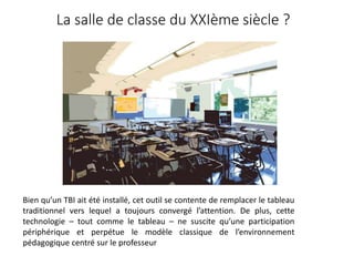 La salle de classe du XXIème siècle ?
Bien qu’un TBI ait été installé, cet outil se contente de remplacer le tableau
traditionnel vers lequel a toujours convergé l’attention. De plus, cette
technologie – tout comme le tableau – ne suscite qu’une participation
périphérique et perpétue le modèle classique de l’environnement
pédagogique centré sur le professeur
 