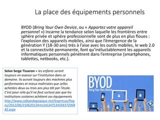 La place des équipements personnels
BYOD (Bring Your Own Device, ou « Apportez votre appareil
personnel ») incarne la tendance selon laquelle les frontières entre
sphère privée et sphère professionnelle sont de plus en plus floues :
l’explosion des appareils mobiles, ainsi que l’émergence de la
génération Y (18-30 ans) très à l’aise avec les outils mobiles, le web 2.0
et la connectivité permanente, font qu’inéluctablement les appareils
informatiques personnels pénètrent dans l’entreprise (smartphones,
tablettes, netbooks, etc.).
Selon Serge Tisseron « les enfants seront
toujours en avance sur l'institution dans ce
domaine. Ils auront toujours des machines plus
performantes et mieux maîtrisées que celles
achetées deux ou trois ans plus tôt par l'école.
C'est pour cela qu'il ne faut surtout pas que les
institutions scolaires achètent ces équipements
http://www.cafepedagogique.net/lexpresso/Pag
es/2012/06/15062012Article6347534358372068
82.aspx
 