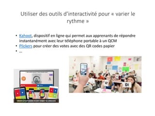 • Kahoot, dispositif en ligne qui permet aux apprenants de répondre
instantanément avec leur téléphone portable à un QCM
• Plickers pour créer des votes avec des QR codes papier
• …
Utiliser des outils d’interactivité pour « varier le
rythme »
 