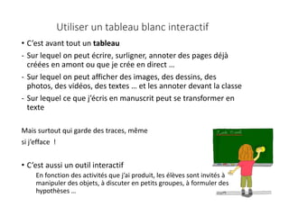 • C’est avant tout un tableau
- Sur lequel on peut écrire, surligner, annoter des pages déjà
créées en amont ou que je crée en direct …
- Sur lequel on peut afficher des images, des dessins, des
photos, des vidéos, des textes … et les annoter devant la classe
- Sur lequel ce que j’écris en manuscrit peut se transformer en
texte
Mais surtout qui garde des traces, même
si j’efface !
• C’est aussi un outil interactif
En fonction des activités que j’ai produit, les élèves sont invités à
manipuler des objets, à discuter en petits groupes, à formuler des
hypothèses …
Utiliser un tableau blanc interactif
 