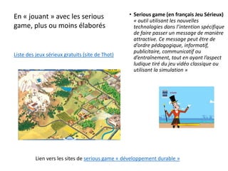 En « jouant » avec les serious
game, plus ou moins élaborés
Lien vers les sites de serious game « développement durable »
• Serious game (en français Jeu Sérieux)
« outil utilisant les nouvelles
technologies dans l’intention spécifique
de faire passer un message de manière
attractive. Ce message peut être de
d’ordre pédagogique, informatif,
publicitaire, communicatif ou
d’entraînement, tout en ayant l’aspect
ludique tiré du jeu vidéo classique ou
utilisant la simulation »
Liste des jeux sérieux gratuits (site de Thot)
 