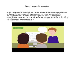 « afin d’optimiser le temps de classe en centrant l’accompagnement
sur les besoins de chacun et l’individualisation, les cours sont
enregistrés, déposés sur une plate-forme de type Youtube et les élèves
les visionnent avant le cours »
Les classes inversées
 