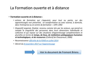 • Formation ouverte et à distance :
• actions de formation qui s’appuient, pour tout ou partie, sur des
apprentissages non présentiel, en autoformation ou avec tutorat, à domicile,
dans l’entreprise ou en centre de formation » DFP, 1992
• Dispositif organisé, finalisé, reconnu comme tels par les acteurs, qui prend en
compte la singularité des personnes dans leurs dimensions individuelle et
collective et qui repose sur des situations d’apprentissage complémentaire et
plurielles en terme de temps, de lieux, de médiations pédagogiques humaines
et technologiques, et de ressources (Collectif de Chasseneuil, 2000)
• Reconnaissance officielle de la FOAD en juillet 2014
• Décret du 8 novembre 2017 sur l’apprentissage
La Formation ouverte et à distance
Voir le document de Fromont Briens
 