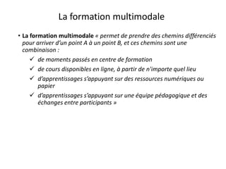 • La formation multimodale « permet de prendre des chemins différenciés
pour arriver d’un point A à un point B, et ces chemins sont une
combinaison :
 de moments passés en centre de formation
 de cours disponibles en ligne, à partir de n'importe quel lieu
 d’apprentissages s’appuyant sur des ressources numériques ou
papier
 d’apprentissages s’appuyant sur une équipe pédagogique et des
échanges entre participants »
La formation multimodale
 