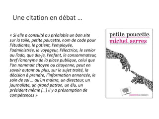 Une citation en débat …
« Si elle a consulté au préalable un bon site
sur la toile, petite poucette, nom de code pour
l’étudiante, le patient, l’employée,
l’administrée, le voyageur, l’électrice, le senior
ou l’ado, que dis-je, l’enfant, le consommateur,
bref l’anonyme de la place publique, celui que
l‘on nommait citoyen ou citoyenne, peut en
savoir autant ou plus, sur le sujet traité, la
décision à prendre, l’information annoncée, le
soin de soi … qu’un maitre, un directeur, un
journaliste, un grand patron, un élu, un
président même […] il y a présomption de
compétences »
 