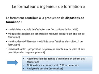 Le formateur « ingénieur de formation »
Le formateur contribue à la production de dispositifs de
formation :
• modulables (capable de s’adapter aux fluctuations de l’activité)
• modularisés (ensemble cohérent de modules autour d’un objectif de
formation)
• multimodaux (différentes modalités pour l’atteinte d’un objectif de
formation)
• individualisables (proposition de parcours adapté aux besoins et aux
conditions de chaque apprenant)
• Augmentation des temps d’ingénierie en amont des
formations
• Notion de « sur mesure » et d’offres de service
• Analyse de besoins (entreprises)
 