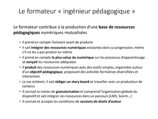 Le formateur « ingénieur pédagogique »
Le formateur contribue à la production d’une base de ressources
pédagogiques numériques mutualisées
• Il prend en compte l’existant avant de produire
• Il sait intégrer des ressources numériques existantes dans sa progression, même
s’il ne les a pas produit lui-même
• Il prend en compte la plus-value du numérique sur les processus d’apprentissage
et conçoit les ressources adéquates
• Il produit des ressources numériques avec des outils simples, organisées autour
d’un objectif pédagogique, proposant des activités formatives diversifiées et
interactives
• Le cas échéant, il sait rédiger un story board et travailler avec un producteur de
contenu
• Il connait la notion de granularisation et comprend l’organisation globale du
dispositif et sait intégrer ses ressources dans un parcours (LMS, Scorm…)
• Il connait et accepte les conditions de sessions de droits d’auteur
 