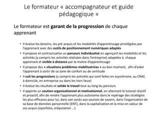Le formateur « accompagnateur et guide
pédagogique »
Le formateur est garant de la progression de chaque
apprenant
• Il évalue les besoins, les pré acquis et les modalités d’apprentissage privilégiées par
l’apprenant avec des outils de positionnement numériques adaptés
• Il propose et contractualise un parcours individualisé en agençant les modalités et les
activités (y compris les activités réalisées dans l’entreprise) adaptées à chaque
apprenant et visible à distance par le maitre d’apprentissage
• Il propose des « situations problèmes mobilisatrices » au bon moment, afin d’aider
l’apprenant à sortir de sa zone de confort ou de certitude
• Il suit les progressions (y compris les activités qui sont faites en asynchrone, au CRAF,
à domicile, en entreprise ou dans les tiers lieux)
• Il évalue les résultats et valide le travail tout au long du parcours
• il apporte un soutien organisationnel et motivationnel, en alternant le tutorat réactif
et proactif, afin de rendre l’apprenant plus autonome dans le repérage des stratégies
les plus efficaces pour lui, dans son accès aux sources de savoirs, dans l’organisation de
sa base de données personnelle (ENT), dans la capitalisation et la mise en valeur de
ces acquis (eporfolio, eréputation …)
 