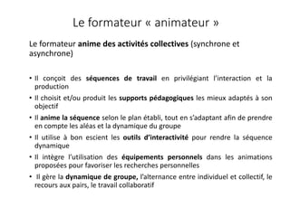 Le formateur « animateur »
Le formateur anime des activités collectives (synchrone et
asynchrone)
• Il conçoit des séquences de travail en privilégiant l’interaction et la
production
• Il choisit et/ou produit les supports pédagogiques les mieux adaptés à son
objectif
• Il anime la séquence selon le plan établi, tout en s’adaptant afin de prendre
en compte les aléas et la dynamique du groupe
• Il utilise à bon escient les outils d’interactivité pour rendre la séquence
dynamique
• Il intègre l’utilisation des équipements personnels dans les animations
proposées pour favoriser les recherches personnelles
• Il gère la dynamique de groupe, l’alternance entre individuel et collectif, le
recours aux pairs, le travail collaboratif
 