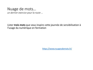 Nuage de mots…
un dernier exercice pour la route …
Lister trois mots que vous inspire cette journée de sensibilisation à
l’usage du numérique en formation
https://www.nuagesdemots.fr/
 