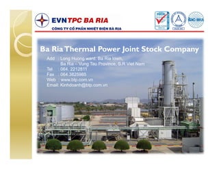 Ba Ria Thermal Power Joint Stock Company
 Add : Long Huong ward, Ba Ria town,
        Ba Ria – Vung Tau Province, S.R Viet Nam
 Tel : 064. 2212811
 Fax : 064.3825985
 Web : www.btp.com.vn
 Email: Kinhdoanh@btp.com.vn
 