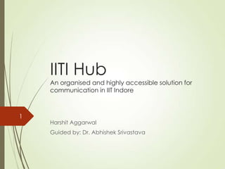 IITI Hub
An organised and highly accessible solution for
communication in IIT Indore
Harshit Aggarwal
Guided by: Dr. Abhishek Srivastava
1
 