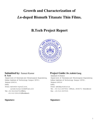Growth and Characterization of
                Ln-doped Bismuth Titanate Thin Films.


                                  B.Tech Project Report




Submitted by: Sumeet Kumar                                 Project Guide: Dr.Ashish Garg
B. Tech                                                    Assistant Professor
Department of Materia and Metal
                        ls         lurgical Engineering.   Department of Mater als and Metal
                                                                                 i           lurgical Engineering
Indian Inst tute of Technology Kanpur (I K )
           i                             IT .              Indian Institute of Technology Kanpur (I K).
                                                                                                   IT
Kanpur-208016.                                             Kanpur-208016
India.                                                     India.
E mail sum eetkv @ g m ail m,
      :                   .co                              E mail ashishg @ii
                                                                 :            tk.ac.in
        s meet
         u     .ku mar @rediffmail m
                                  .co                      Tel : +91-512-2597904 (Office) 2598372 (Residence)
                                                                                          ,
Tel +91-9415540761(Mob.),
   :                                                       Fax : +91-512-2597505
     +91-512-2561650(Residence).



Signature:                                                 Signature:




                                                                                                                1
 