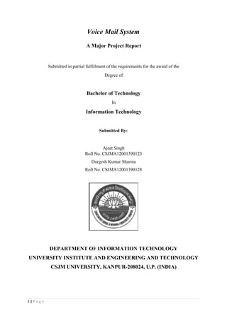 Voice Mail System
A Major Project Report
Submitted in partial fulfillment of the requirements for the award of the
Degree of
Bachelor of Technology
In
Information Technology
Submitted By:
Ajeet Singh
Roll No. CSJMA12001390123
Durgesh Kumar Sharma
Roll No. CSJMA12001390128
DEPARTMENT OF INFORMATION TECHNOLOGY
UNIVERSITY INSTITUTE AND ENGINEERING AND TECHNOLOGY
CSJM UNIVERSITY, KANPUR-208024, U.P. (INDIA)
1 | P a g e
 