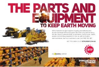 We’re Australia’s largest supplier of quality reconditioned and
service exchange earthmoving parts. But that’s only half the story.
We also have an extensive ﬂeet of excavators, dump trucks, dozers,
graders and ancillary equipment to hire, as well as modern,
well-maintained, low hour machines to sell. Call 1300 123 287.
GET TO KNOW US AT BTPGROUP.COM.AU

BRINGING MORE
TO MINING

 
