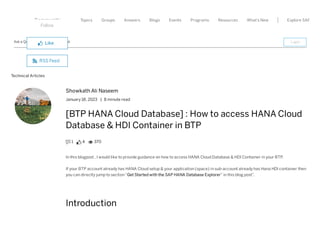 Topics What's New
Community Groups Answers Blogs Events Programs Resources Explore SAP
Ask a Question Write a Blog Post
Technical Articles
Showkath Ali Naseem
January 18, 2023 | 8 minute read
[BTP HANA Cloud Database] : How to access HANA Cloud
Database & HDI Container in BTP
 1  4  370
In this blogpost . I would like to provide guidance on how to access HANA Cloud Database & HDI Container in your BTP.
If your BTP account already has HANA Cloud setup & your application (space) in sub-account already has Hana HDI container then
you can directly jump to section“Get Started with the SAP HANA Database Explorer” in this blog post”.
Introduction
Follow
 Like
 RSS Feed
Login
 