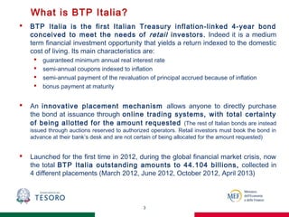 What is BTP Italia?
 BTP Italia is the first Italian Treasury inflation-linked 4-year bond
conceived to meet the needs of retail investors. Indeed it is a medium
term financial investment opportunity that yields a return indexed to the domestic
cost of living. Its main characteristics are:
 guaranteed minimum annual real interest rate
 semi-annual coupons indexed to inflation
 semi-annual payment of the revaluation of principal accrued because of inflation
 bonus payment at maturity
 An innovative placement mechanism allows anyone to directly purchase
the bond at issuance through online trading systems, with total certainty
of being allotted for the amount requested (The rest of Italian bonds are instead
issued through auctions reserved to authorized operators. Retail investors must book the bond in
advance at their bank’s desk and are not certain of being allocated for the amount requested)
 Launched for the first time in 2012, during the global financial market crisis, now
the total BTP Italia outstanding amounts to 44.104 billions, collected in
4 different placements (March 2012, June 2012, October 2012, April 2013)
3
 