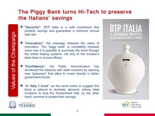 The Piggy Bank turns Hi-Tech to preserve
the Italians’ savings
8
 "Security“: BTP Italia is a safe investment that
protects savings and guarantees a minimum annual
real rate;
 "Innovation": the message stressed the value of
innovation. The “piggy bank” is completely renewed
since now it is possible to purchase the bond through
the online trading systems, not only at the investor’s
bank desk or at post offices;
 "Confidence": the Public Administration has
shortened the distance with retail investors by opening
new "gateways" that allow to invest directly in Italian
government bonds;
 “in Italy I trust“: as the name wants to suggest this
bond is tailored to domestic demand, asking retail
investors to trust the Government that, on the other
hand, commits to protect their savings.
 