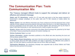 The Communication Plan: Tools
Communication Mix
9
The Treasury managed different tools to support the campaign and deliver an
effective and coherent message:
•Radio and TV Advertising: creation of a TV and radio spot aired on the free spaces reserved to
Government’s strategic campaigns on the public radio and TV RAI networks (2 weeks before the
placement).
•Media relation: the most effective information tool. Press conference for the first placement then a fixed
calendar of press releases announcing relevant information about the bond (i.e. the date of placements, the
minimum guaranteed annual real coupon rate, the results) together with interviews given by the Head of
Italian Public Debt Directorate on main national economic media to explain the product.
•Events: debates within the investor community at the Italian Stock Exchange HQ, speeches by the Head
of the Italian Treasury presenting the products at investors meetings, etc.
•Online Customer Care: by e-mail.
•Online Information: detailed information published on the official web sites describing the bond and
offering always updated FAQs.
•Train Station Board Advertising: used only in the third and fourth placements, they were the killer-tool
to inform people about the BTP Italia conditions and dates of placement. The billboards were posted at
Italy's 100 main train stations including the large ones as Rome, Milan and Naples.
•Partnership Marketing: the advertising campaign was supported also by Borsa Italiana and Poste
Italiane that were partners of the project.
 