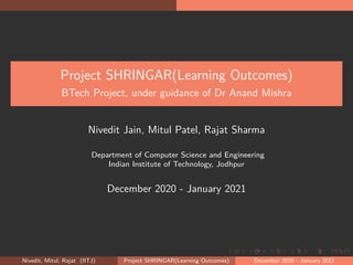 .
.
.
.
.
.
.
.
.
.
.
.
.
.
.
.
.
.
.
.
.
.
.
.
.
.
.
.
.
.
.
.
.
.
.
.
.
.
.
.
Project SHRINGAR(Learning Outcomes)
BTech Project, under guidance of Dr Anand Mishra
Nivedit Jain, Mitul Patel, Rajat Sharma
Department of Computer Science and Engineering
Indian Institute of Technology, Jodhpur
December 2020 - January 2021
Nivedit, Mitul, Rajat (IITJ) Project SHRINGAR(Learning Outcomes) December 2020 - January 2021
 