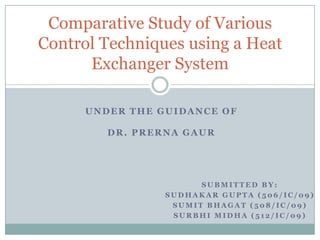 Comparative Study of Various
Control Techniques using a Heat
      Exchanger System

     UNDER THE GUIDANCE OF

        DR. PRERNA GAUR




                      SUBMITTED BY:
                SUDHAKAR GUPTA (506/IC/09)
                 SUMIT BHAGAT (508/IC/09)
                 SURBHI MIDHA (512/IC/09)
 