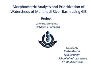 Morphometric Analysis and Prioritization of
Watersheds of Mahanadi River Basin using GIS
Project
Under the supervision of
Dr.Meenu Ramadas
Submitted by-
Rinku Meena
(15CE01029)
School of Infrastructure
IIT Bhubaneswar
 