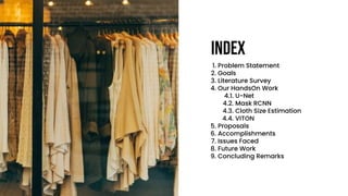 1. Problem Statement
2. Goals
3. Literature Survey
4. Our HandsOn Work
4.1. U-Net
4.2. Mask RCNN
4.3. Cloth Size Estimation
4.4. VITON
5. Proposals
6. Accomplishments
7. Issues Faced
8. Future Work
9. Concluding Remarks
Index
 