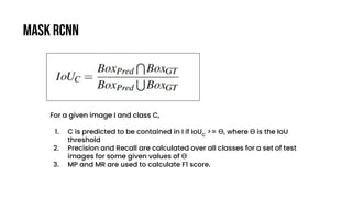 Mask RCNN
For a given image I and class C,
1. C is predicted to be contained in I if IoUC
>= Ө, where Ө is the IoU
threshold
2. Precision and Recall are calculated over all classes for a set of test
images for some given values of Ө
3. MP and MR are used to calculate F1 score.
 