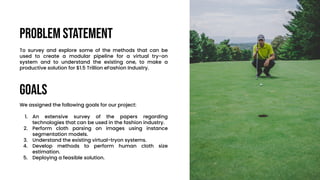 Problem Statement
To survey and explore some of the methods that can be
used to create a modular pipeline for a virtual try-on
system and to understand the existing one, to make a
productive solution for $1.5 Trillion eFashion Industry.
GOALS
We assigned the following goals for our project:
1. An extensive survey of the papers regarding
technologies that can be used in the fashion industry.
2. Perform cloth parsing on images using instance
segmentation models.
3. Understand the existing virtual-tryon systems.
4. Develop methods to perform human cloth size
estimation.
5. Deploying a feasible solution.
 