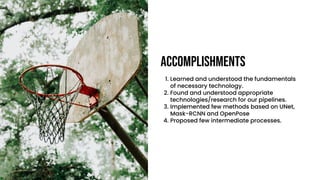 Accomplishments
1. Learned and understood the fundamentals
of necessary technology.
2. Found and understood appropriate
technologies/research for our pipelines.
3. Implemented few methods based on UNet,
Mask-RCNN and OpenPose
4. Proposed few intermediate processes.
 