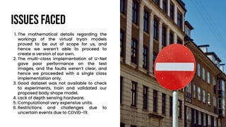 Issues Faced
1. The mathematical details regarding the
workings of the virtual tryon models
proved to be out of scope for us, and
hence we weren’t able to proceed to
create a version of our own.
2. The multi-class implementation of U-Net
gave poor performance on the test
images, and the faults weren’t clear, and
hence we proceeded with a single class
implementation only.
3. Good dataset was not available to check
to experiments, train and validated our
proposed body shape model.
4. Lack of depth sensing hardware.
5. Computational very expensive units.
6. Restrictions and challenges due to
uncertain events due to COVID-19.
 