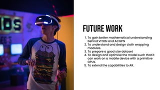 Future work
1. To gain better mathematical understanding
behind VITON and ACGPN
2. To understand and design cloth wrapping
modules.
3. To prepare a good size dataset
4. To design and optimise the model such that it
can work on a mobile device with a primitive
GPUs.
5. To extend the capabilities to AR.
 