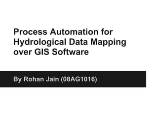 Process Automation for
Hydrological Data Mapping
over GIS Software


By Rohan Jain (08AG1016)
 