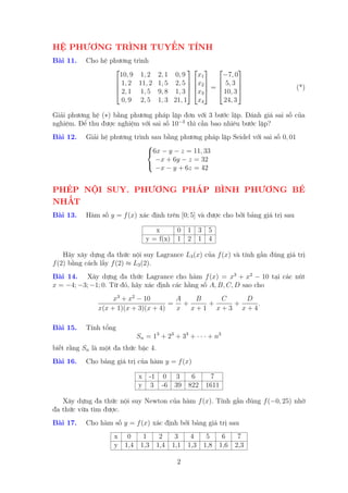 HỆ PHƯƠNG TRÌNH TUYẾN TÍNH
Bài 11.   Cho hệ phương trình
                                                          
                    10, 9 1, 2       2, 1 0, 9    x1    −7, 0
                   1, 2 11, 2       1, 5 2, 5  x2   5, 3 
                                                =                            (*)
                   2, 1 1, 5        9, 8 1, 3  x3   10, 3 
                     0, 9 2, 5       1, 3 21, 1 x4       24, 3

Giải phương hệ (∗) bằng phương pháp lặp đơn với 3 bước lặp. Đánh giá sai số của
nghiệm. Để thu được nghiệm với sai số 10−3 thì cần bao nhiêu bước lặp?
Bài 12.   Giải hệ phương trình sau bằng phương pháp lặp Seidel với sai số 0, 01
                             
                             6x − y − z = 11, 33
                                −x + 6y − z = 32
                                −x − y + 6z = 42
                             


PHÉP NỘI SUY. PHƯƠNG PHÁP BÌNH PHƯƠNG BÉ
NHẤT
Bài 13.   Hàm số y = f (x) xác định trên [0; 5] và được cho bởi bảng giá trị sau

                                  x     0 1 3 5
                               y = f(x) 1 2 1 4

    Hãy xây dựng đa thức nội suy Lagrance L3 (x) của f (x) và tính gần đúng giá trị
f (2) bằng cách lấy f (2) ≈ L3 (2).
Bài 14. Xây dựng đa thức Lagrance cho hàm f (x) = x3 + x2 − 10 tại các nút
x = −4; −3; −1; 0. Từ đó, hãy xác định các hằng số A, B, C, D sao cho
                   x3 + x2 − 10       A  B   C   D
                                     = +   +   +    .
              x(x + 1)(x + 3)(x + 4)  x x+1 x+3 x+4

Bài 15.   Tính tổng
                            Sn = 13 + 23 + 33 + · · · + n3
biết rằng Sn là một đa thức bậc 4.
Bài 16.   Cho bảng giá trị của hàm y = f (x)

                            x -1 0 3   6   7
                            y 3 -6 39 822 1611

   Xây dựng đa thức nội suy Newton của hàm f (x). Tính gần đúng f (−0, 25) nhờ
đa thức vừa tìm được.
Bài 17.   Cho hàm số y = f (x) xác định bởi bảng giá trị sau
                    x 0       1   2   3   4         5   6   7
                    y 1,4    1,3 1,4 1,1 1,3       1,8 1,6 2,3

                                           2
 