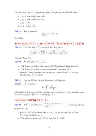 Tìm biểu thức của f (x) bằng phương pháp bình phương tối thiểu biết rằng

   a) f (x) là một đa thức bậc nhất.
   b) f (x) là một đa thức bậc hai.
    c) f (x) = aebx .
   d) f (x) = ln(ax + b).

Bài 18.      Tìm a, b sao cho
                                   max x2 + ax + b
                                  −1≤x≤1

là bé nhất

TÍNH GẦN ĐÚNG ĐẠO HÀM VÀ TÍCH PHÂN XÁC ĐỊNH
Bài 19.      Cho hàm số y = f (x) xác định bởi bảng giá trị

                          x       0,98      1,00      1,02
                        y=f(x) 0,7739332 0,7651977 0,7653321

Tính gần đúng f (1).
                                  1 dx
Bài 20.      Xét tích phân I =   0 2x+1
                                        .

   a) Tính I bằng công thức hình thang với 10 đoạn chia và đánh giá sai số.
   b) Tính I bằng công thức hình thang với sai số không quá 10−4 .
    c) Để tính I bằng công thức hình thang với 10 chữ số chắc thì số đoạn
       chia tối thiểu là bao nhiêu?

Bài 21.      Giải bài 20 bằng cách sử dụng công thức Simpson.
Bài 22.      Cho tích phân
                                             3,1
                                                    x3
                                   I=                  dx.
                                            2,1    x−1
Để tính gần đúng I bằng công thức Simpson, cần chia đoạn [2, 1; 3, 1] thành bao nhiêu
đoạn con bằng nhau để có sai số không quá 10−4 .


PHƯƠNG TRÌNH VI PHÂN
                                                      2x
                                       y =y−           y
                                                         ,0   < x < 1,
Bài 23.      Xét bài toán Cauchy                                         (∗). Sử dụng phương
                                       y(0) = 1
pháp Euler, hãy

   a) Giải bài toán (∗) với bước lưới h = 0, 2. Từ đó, hãy tìm một đa thức
      bậc 5 xấp xỉ nghiệm y(x).
   b) Tính gần đúng giá trị y(0, 15) với bước lưới h = 0, 05.



                                                  3
 