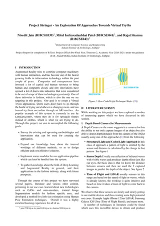 Project Shringar - An Exploration Of Approaches Towards Virtual TryOn
Nivedit Jain (B18CSE039)1, Mitul Indravadanbhai Patel (B18CSE041)1, and Rajat Sharma
(B18CSE043)1
1Department of Computer Science and Engineering
Indian Institute of Technology, Jodhpur
Project Report for completion of B.Tech. Project (BTech Pre-Final Year, Trimester 2, Academic Year 2020-2021) under the guidance
of Dr. Anand Mishra, Indian Institute of Technology, Jodhpur.
I INTRODUCTION
Augmented Reality tries to combine computer machinery
with human interaction, and has become one of the fastest
growing fields in information technology within the past
couple of years. Companies and entrepreneurs have
invested a lot of capital and human resource to bring
human and computers closer, and new innovations have
opened a lot of doors into industries that were considered
to be out of scope of these technologies previously. One of
these industries is fashion, which is also the one we are
targeting in this project. Our goal is to create a Virtual
Tryon application, where users don’t have to go through
the hustle of trying out clothes in a changing room, and can
instead try them out online through an AR interface. An
popular example of this system is currently in use by
Lenskart.com®, where they do it for spectacle frames
instead of clothes, which is what we are trying to do.
Through this project, we aim to accomplish the following
goals:
• Survey the existing and upcoming methodologies and
innovations that can be used for creating the
application.
• Expand our knowledge base about the internal
workings of different methods, so as to design
efficient and cost effective solutions.
• Implement starter modules for our application pipeline
which can later be bundled into the system.
• To gather knowledge about the field of Deep Learning
and Augmented Reality in general, and their
applications in the fashion industry, along with future
prospects.
Through the course of this project we have surveyed
several papers, literature and various other content,
pertaining to our use case, learned about new technologies
such as GANs and auto-encoders, trained Image
Segmentation models for fashion specific uses, and
developed a method for cloth size estimation using Human
Pose Estimation techniques. Overall it was a highly
enriched learning experience for all of us.
* jain.22@iitj.ac.in, patel.6@iitj.ac.in, sharma.30@iitj.ac.in
Figure 1: How Coded Light Technique Works ([1])
II LITERATURE SURVEY
While working on this project we have explored a number
of interesting papers which we have discussed in this
section.
1 Depth Based Camera for Measurements
A Depth Camera as the name suggests is a camera that has
the ability to not only capture images of an object but also
able to detect depth/distance from the camera of the object
usually using one of the approaches [1] from the following
• Structural Light and Coded Light Approach In this
class of approach a pattern of light is emitted by the
sensor and distance is calculated by the change in that
pattern. See figure 1
• Stereo Depth Usually use reflection of infrared waves
with visible waves and produces depth effects just like
our eyes, the basic idea is that we know the distance
between sensors and then we used the 2 captured
images to predict the depth of the object. See figure 2
• Time of Flight and LiDAR usually sensors in this
range are based on the speed of light or waves, which
is already known, the working is quite intuitive and
based on time it takes a beam of light to come back to
the camera.
We observe that these sensors are slowly and slowly getting
in our mobile devices and thus creating some high potential
use cases. Example Apple iPhone 12 has LiDAR, Samsung
Galaxy S20 Ultra (Time of Flight Based), and many more.
A number of techniques in literature could be found
which uses this incredible device to obtain and produce
 