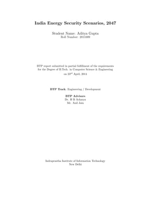 India Energy Security Scenarios, 2047
Student Name: Aditya Gupta
Roll Number: 2011009
BTP report submitted in partial fulﬁllment of the requirements
for the Degree of B.Tech. in Computer Science & Engineering
on 23rd April, 2014
BTP Track: Engineering / Development
BTP Advisors
Dr. H B Acharya
Mr. Anil Jain
Indraprastha Institute of Information Technology
New Delhi
 