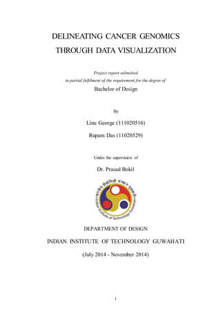 DELINEATING CANCER GENOMICS 
THROUGH DATA VISUALIZATION 
Project report submitted 
in partial fulfilment of the requirement for the degree of 
Bachelor of Design 
By 
Linu George (111020516) 
Rupam Das (11020529) 
Under the supervision of 
Dr. Prasad Bokil 
DEPARTMENT OF DESIGN 
INDIAN INSTITUTE OF TECHNOLOGY GUWAHATI 
(July 2014 - November 2014) 
1 
 