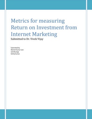 Metrics for measuring
Return on Investment from
Internet Marketing
Submitted to Dr. Vivek Vijay


Submitted by
Manish Kumar Jain
JatinRustagi
Kshitij Kumar
 