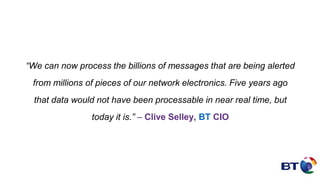 “We can now process the billions of messages that are being alerted
from millions of pieces of our network electronics. Five years ago
that data would not have been processable in near real time, but
today it is.” – Clive Selley, BT CIO
 
