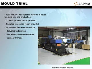 MOULD TRIAL
• 120T and 250T new injection machine in house
for mold trial and production
• T1 Trial process report provided
• Samples inspection report provided
• 5~10 Shots free samples will be
delivered by Express
• Trial Video can be downloaded
from our FTP site
Mold Trial Injection Machine
BT MOLD
 