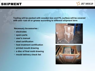 SHIPMENT
Tooling will be packed with wooden box and P/L surface will be covered
with anti- rust oil or grease according to different shipment term
Necessary Accessories :
electrodes◇
spare parts◇
user's manual◇
steel certification◇
heat treatment certification◇
printed mould drawing◇
a disc of final mold drawing◇
mould delivery check list◇
BT MOLD
 