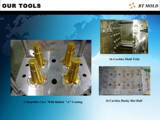 OUR TOOLS
Collapsible Core With Balinit “A” Coating
16 Cavities Mold Trial
16 Cavities Husky Hot Half
BT MOLD
 