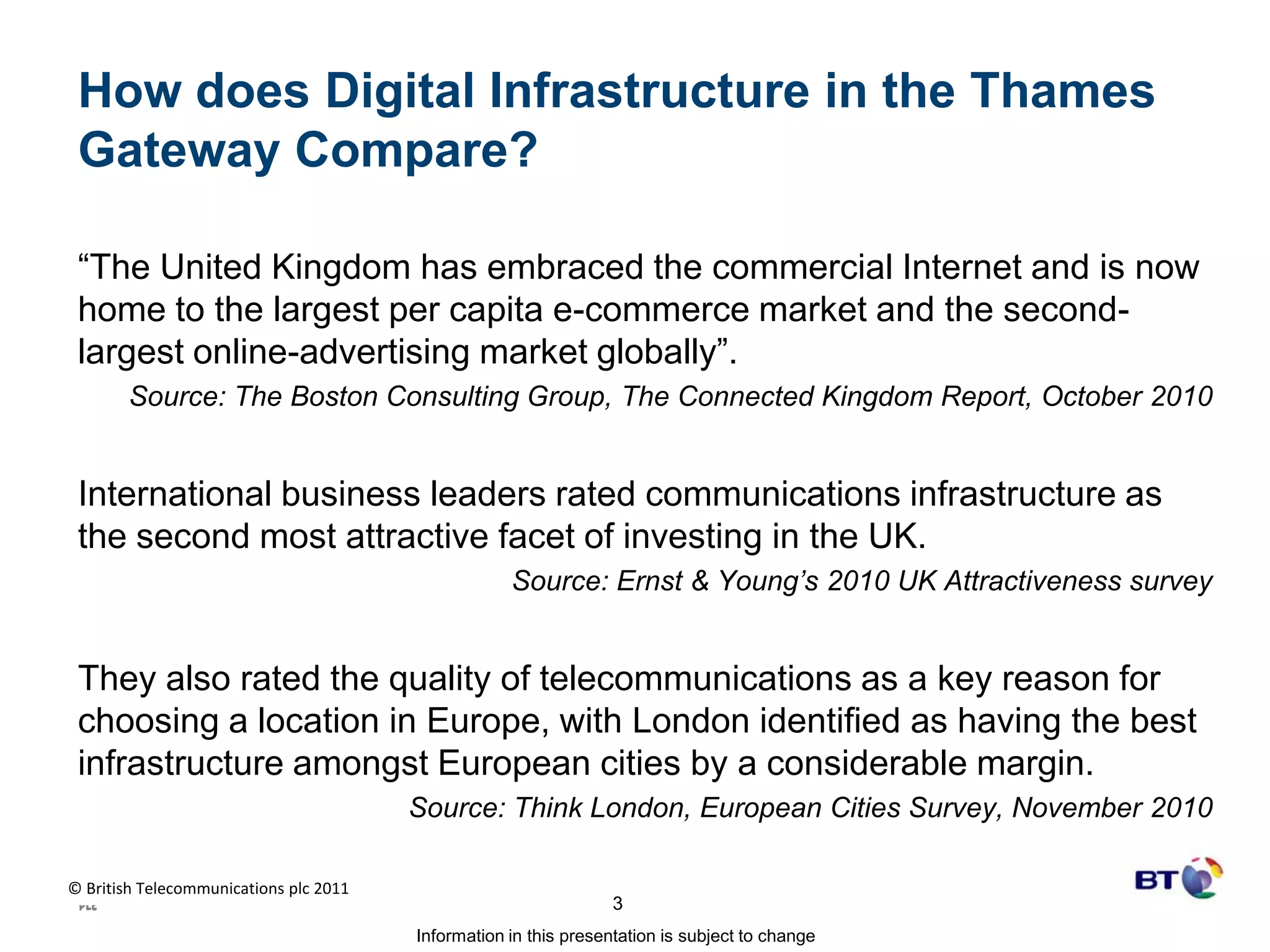 How does Digital Infrastructure in the Thames Gateway Compare?“The United Kingdom has embraced the commercial Internet and is now home to the largest per capita e-commerce market and the second-largest online-advertising market globally”.  Source: The Boston Consulting Group, The Connected Kingdom Report, October 2010International business leaders rated communications infrastructure as the second most attractive facet of investing in the UK. Source: Ernst & Young’s 2010 UK Attractiveness surveyThey also rated the quality of telecommunications as a key reason for choosing a location in Europe, with London identified as having the best infrastructure amongst European cities by a considerable margin.  Source: Think London, European Cities Survey, November 2010