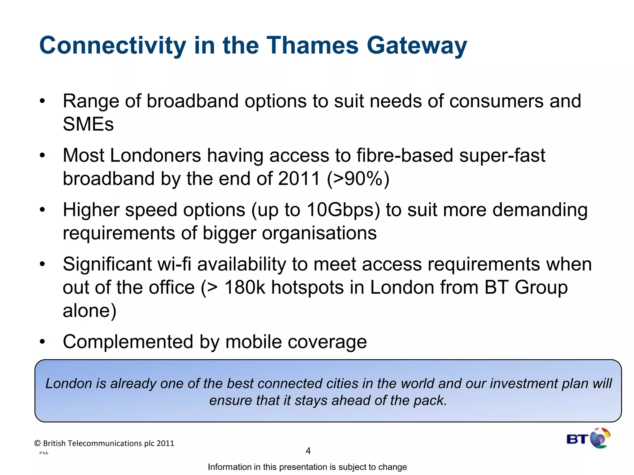 Connectivity in the Thames GatewayRange of broadband options to suit needs of consumers and SMEsMost Londoners having access to fibre-based super-fast broadband by the end of 2011 (>90%)Higher speed options (up to 10Gbps) to suit more demanding requirements of bigger organisationsSignificant wi-fi availability to meet access requirements when out of the office (> 180k hotspots in London from BT Group alone)Complemented by mobile coverageLondon is already one of the best connected cities in the world and our investment plan will ensure that it stays ahead of the pack. 